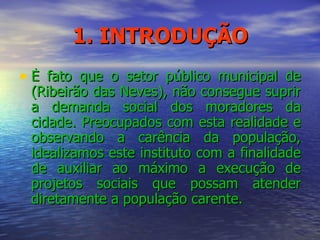 1. INTRODUÇÃO È fato que o setor público municipal de (Ribeirão das Neves), não consegue suprir a demanda social dos moradores da cidade. Preocupados com esta realidade e observando a carência da população, idealizamos este instituto com a finalidade de auxiliar ao máximo a execução de projetos sociais que possam atender diretamente a população carente. 
