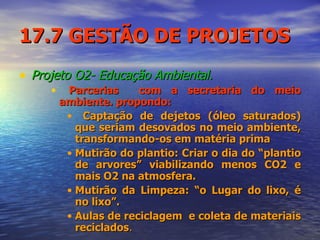 17.7 GESTÃO DE PROJETOS Projeto O2- Educação Ambiental. Parcerias  com a secretaria do meio ambiente. propondo: Captação de dejetos (óleo saturados) que seriam desovados no meio ambiente, transformando-os em matéria prima  Mutirão do plantio: Criar o dia do “plantio de arvores” viabilizando menos CO2 e mais O2 na atmosfera. Mutirão da Limpeza: “o Lugar do lixo, é no lixo”.  Aulas de reciclagem  e coleta de materiais reciclados . 