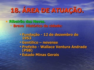 18. ÁREA DE ATUAÇÃO. Ribeirão das Neves. Breve  Histórico da cidade: Fundação - 12 de dezembro de 1953 Gentílico – nevense Prefeito - Wallace Ventura Andrade (PSB) Estado Minas Gerais 