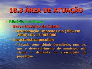18.3 ÁREA DE ATUAÇÃO Ribeirão das Neves. Breve Histórico da Cidade. Arrecadação Impostos a.a (ISS, em 2006): R$ 17.903.000   Característica peculiar: Taxada como cidade dormitório, uma vez que o desenvolvimento do município não atende a demanda do crescimento da população 