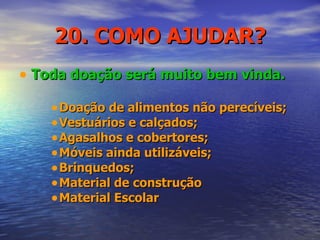 20. COMO AJUDAR? Toda doação será muito bem vinda. Doação de alimentos não perecíveis; Vestuários e calçados; Agasalhos e cobertores; Móveis ainda utilizáveis; Brinquedos; Material de construção Material Escolar 