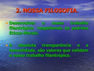 2. NOSSA FILOSOFIA . Desenvolver o nosso trabalho filantrópico  respeitando os padrões Èticos-Morais. A absoluta transparência e a honestidade, são valores que validam o nosso trabalho filantrópico. 