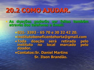20.2 COMO AJUDAR. As doações poderão ser feitas também através dos telefones e Email: 031- 3393 - 65 70 e 30 32 42 20. institutobeneficentehorta@gmail.com  Toda doação será retirada pelo instituto no local marcado pelo doador. Contatos:Sr. Daniel Martins  Sr. Ilson Brandão. 