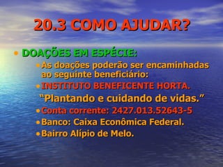 20.3 COMO AJUDAR? DOAÇÕES EM ESPÉCIE: As doações poderão ser encaminhadas ao seguinte beneficiário: INSTITUTO BENEFICENTE HORTA. “ Plantando e cuidando de vidas.” Conta corrente: 2427.013.52643-5 Banco: Caixa Econômica Federal. Bairro Alípio de Melo. 