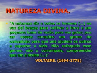 NATUREZA DIVINA. “ A natureza diz a todos os homens (...) eu vos dei braços para cultivar a terra e um pequeno lume de razão para vos guiar; pus em vossos corações um germe de compaixão para que uns ajudem os outros a suportar a vida. Não sufoqueis esse germe, não o corrompais, compreendei que ele é divino (...)” VOLTAIRE. (1694-1778) 