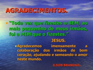 AGRADECIMENTOS. “ Toda vez que fizestes o BEM, ao mais pequenino de meus irmãos, foi a MIM que o fizestes.” JESUS. Agradecemos imensamente a colaboração dos irmãos de bom coração, ajudando e semeando o amor neste mundo. ILSON BRANDAO . 
