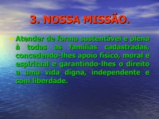 3. NOSSA MISSÃO. Atender de forma sustentável e plena à todas as famílias cadastradas, concedendo-lhes apoio físico, moral e espiritual e garantindo-lhes o direito a uma vida digna, independente e com liberdade. 