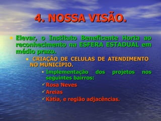 4. NOSSA VISÃO. Elevar, o Instituto Beneficente Horta ao reconhecimento na ESFERA ESTADUAL em médio prazo.  CRIAÇÃO DE CELULAS DE ATENDIMENTO  NO MUNICÍPIO. Implementação dos projetos nos seguintes bairros: Rosa Neves Areias Kátia, e região adjacências. 