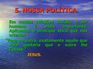 5. NOSSA POLÍTICA. Em nossas relações sociais, o ser humano é mais importante. Aplicamos o princípio ético que nos orienta: “ Faça ao outro, exatamente aquilo que você gostaria que o outro lhe fizesse.” JESUS. 