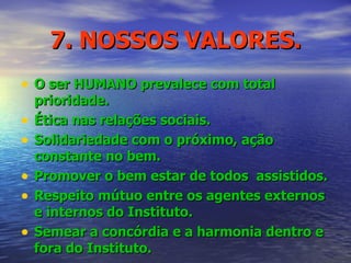 7. NOSSOS VALORES. O ser HUMANO prevalece com total prioridade. Ética nas relações sociais. Solidariedade com o próximo, ação constante no bem. Promover o bem estar de todos  assistidos. Respeito mútuo entre os agentes externos e internos do Instituto. Semear a concórdia e a harmonia dentro e fora do Instituto. 