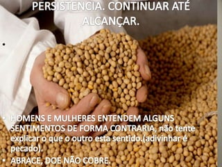 PERSISTENCIA. CONTINUAR ATÉ ALCANÇAR. HOMENS E MULHERES ENTENDEM ALGUNS SENTIMENTOS DE FORMA CONTRARIA, não tente explicar o que o outro esta sentido.(adivinhar é pecado).ABRACE, DOE NÃO COBRE.