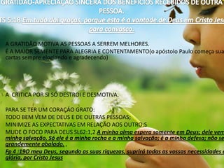 GRATIDÃO-APRECIAÇÃO SINCERA DOS BENEFICIOS RECEBIDOS DE OUTRA  PESSOA.I TS 5:18 Em tudo dai graças, porque esta é a vontade de Deus em Cristo Jesus para convosco.A GRATIDÃO MOTIVA AS PESSOAS A SERREM MELHORES.É A MAIOR SEMENTE PARA ALEGRIA E CONTENTAMENTO(o apóstolo Paulo começa suas cartas sempre elogiando e agradecendo) A  CRITICA POR SI SÓ DESTROI E DESMOTIVA. PARA SE TER UM CORAÇÁO GRATO:TODO BEM VEM DE DEUS E DE OUTRAS PESSOAS;MINIMIZE AS EXPECTATIVAS EM RELAÇÃO AOS OUTRO;SMUDE O FOCO PARA DEUS SL62:1,2 A minha alma espera somente em Deus; dele vem a minha salvação. Só ele é a minha rocha e a minha salvação; é a minha defesa; não serei grandemente abalado. ,Fp 4 :19O meu Deus, segundo as suas riquezas, suprirá todas as vossas necessidades em glória, por Cristo Jesus 