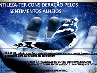 GENTILEZA-TER CONSIDERAÇÃO PELOS SENTIMENTOS ALHEIOSEF:4:29 Não saia da vossa boca nenhuma palavra torpe, mas só a que for boa para promover a edificação, para que dê graça aos que a ouvem O MOTIVO PARA AGENTILEZA É A FRAGILIDADE DO OUTRO. EXISTE UMA MGRANDE DIFERENÇA ENTERE O TRATAMENTO DE UM RECEM NASCIDO E UMA CRIANÇA DE DEZ ANOS. TUDO OQUE SAI DA NOSSA BOCA DEVE ENCORAJAR O UTRO. 