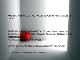 AMOR DESPRENDIDO-UM ATO PARA SATISFAZER AS NECESSIDADES DO OUTRO.   ACEITE A DISCIPLINA DANDO O EXEMPLO.( so os sábios querem ser disciplinados  PV:3:35 Os sábios herdarão honra, mas os loucos tomam sobre si vergonha.NÃO DEIXE BARREIRAS ENTRE VOCES. MOSTRE APROVAÇÃO PELO OUTRO COM ELOGIOS E PRESENTES  ELOGIE PARA OS OUTROS E NÃO MURMURE.
