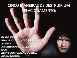 CINCO MANEIRAS DE DESTRUIR UM RELACIONAMENTO: MANDE SEMPREJAMAIS ESCUTE O OUTRO (ele é um idiota)DE CONSELHOS COMO QUEM SABE TUDO.SEMPRE CONTRADIGA O OOUTRO.SEJA SARCASTICO.