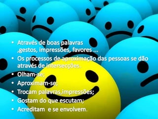 Através de boas palavras ,gestos, impressões, favores ... Os processos de aproximação das pessoas se dão através de intersecções.Olham-se;Aproximam-se;Trocam palavras,impressões;Gostam do que escutam;Acreditam  e se envolvem.