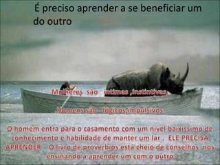 Mulheres  são   intimas ,instintivas, .Homens são   lógicos,impulsivos.      O homem entra para o casamento com um nível baixíssimo de conhecimento e habilidade de manter um lar .  ELE PRECISA APRENDER    O livro de provérbios está cheio de conselhos  nos ensinando a aprender um com o outroÉ preciso aprender a se beneficiar um do outro