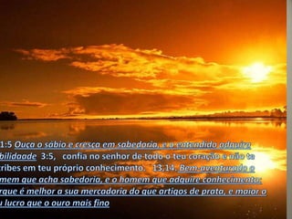 PV1:5 Ouça o sábio e cresça em sabedoria, e o entendido adquira habilidaade  3:5,   confia no senhor de todo o teu coração e não te estribes em teu próprio conhecimento.   13,14. Bem-aventurado o homem que acha sabedoria, e o homem que adquire conhecimento; Porque é melhor a sua mercadoria do que artigos de prata, e maior o seu lucro que o ouro mais fino