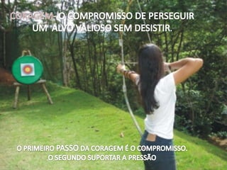 CORAGEM- O COMPROMISSO DE PERSEGUIR  UM  ALVO VALIOSO SEM DESISTIR. O PRIMEIRO PASSO DA CORAGEM É O COMPROMISSO.O SEGUNDO SUPORTAR A PRESSÃO