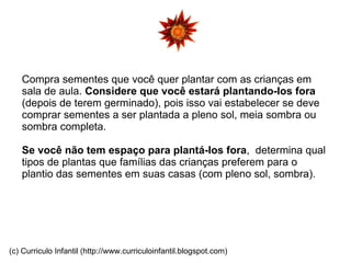 Compra sementes que você quer plantar com as crianças em sala de aula.  Considere que você estará plantando-los fora  (depois de terem germinado), pois isso vai estabelecer se deve  comprar sementes a ser plantada a pleno sol, meia sombra ou sombra completa.  Se você não tem espaço para plantá-los fora ,  determina qual tipos de plantas que famílias das crianças preferem para o plantio das sementes em suas casas (com pleno sol, sombra). (c) Curriculo Infantil (http://www.curriculoinfantil.blogspot.com) 