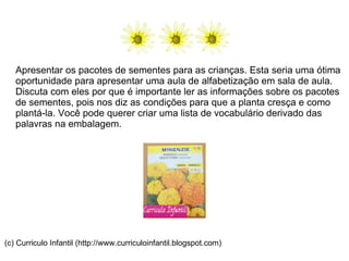 Apresentar os pacotes de sementes para as crianças. Esta seria uma ótima oportunidade para apresentar uma aula de alfabetização em sala de aula. Discuta com eles por que é importante ler as informações sobre os pacotes de sementes, pois nos diz as condições para que a planta cresça e como plantá-la. Você pode querer criar uma lista de vocabulário derivado das palavras na embalagem. (c) Curriculo Infantil (http://www.curriculoinfantil.blogspot.com) 