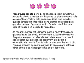 Para atividades de ciência , as crianças podem estudar as partes da planta e marcar um diagrama da planta desde a raiz até as pétalas. Talvez este seria mais ideal para estudar quando têm pelo menos visto plena plantas cultivadas para que eles possam fazer a conexão. Eu criei uma folha para essa atividade e tê-lo incluído neste blog. As crianças podem estudar onde podem encontrar a maior quantidade de sol pleno, meia sombra ou sombra completa. Pergunte a eles como eles vão encontrar a resposta. Você pode querer que as crianças observam e registam a exposição a luz do sol fora da sala de aula e as horas do dia. Peça às crianças de criar um mapa da escola para notar as horas do dia e da exposição a luz do sol sobre ela. (c) Curriculo Infantil (http://www.curriculoinfantil.blogspot.com) 