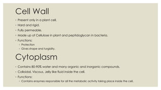 Cell Wall
◦ Present only in a plant cell.
◦ Hard and rigid.
◦ Fully permeable.
◦ Made up of Cellulose in plant and peptidoglycan in bacteria.
◦ Functions:
◦ Protection
◦ Gives shape and turgidity.
Cytoplasm
◦ Contains 80-90% water and many organic and inorganic compounds.
◦ Colloidal, Viscous, Jelly like fluid inside the cell.
◦ Functions:
◦ Contains enzymes responsible for all the metabolic activity taking place inside the cell.
 