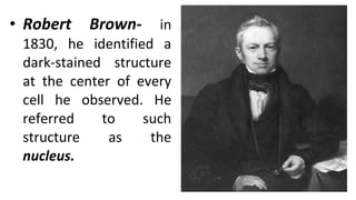 • Robert Brown- in
1830, he identified a
dark-stained structure
at the center of every
cell he observed. He
referred to such
structure as the
nucleus.
 