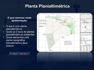 Planta Planialtimétrica
O que veremos nesta
apresentação:
• O que é uma planta
planialtimétrica;
• Quais os 2 tipos de plantas
planialtimétricas existentes;
• Quais elementos uma
planta topográfica
planialtimétrica deve
possuir.
 