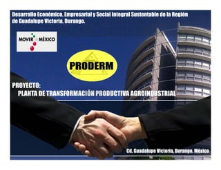 Desarrollo Económico, Empresarial y Social Integral Sustentable de la Región
de Guadalupe Victoria, Durango.
PROYECTO:
PLANTA DE TRANSFORMACIÓN PRODUCTIVA AGROINDUSTRIALPLANTA DE TRANSFORMACIÓN PRODUCTIVA AGROINDUSTRIAL
Cd. Guadalupe Victoria, Durango. México
 