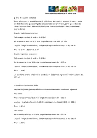 105

                                           Planta Procesadora de Conservas de Atún en Agua


g) Área de servicios sanitarios
Según la literatura es necesario un servicio higiénico por cada tres personas, la planta cuenta
con 36 trabajadores que están ligados o relacionados con producción, por lo que se debe de
contar con un total de 9 servicios higiénicos, que estarán distribuidos 4 para los varones y 5
para las damas.

Servicios higiénicos para varones

Cada servicio constará de un área de 1.32m2

Ancho = Cuatro servicios* 1.20 m de longitud + espacio de 0.9m = 5.70m

Longitud = longitud del servicio (1.10m) + espacio para movilización (0.70 m)= 1.80m

Área = 5.70 m * 1.80 m = 10.26 m2

Servicios higiénicos para damas

Cada servicio constará de un área de 1.32m2

Ancho = cinco servicios* 1.20 m de longitud + espacio de 0.9m = 6.90 m

Longitud = longitud del servicio (1.10m) + espacio para movilización (0.70 m)= 1.80 m

Área= 12.42 m2

Los lavamanos estarán colocados en la entrada de los servicios higiénicos y tendrán un área de
0.75 m2



-Para el área de administración

Hay 29 trabajadores, por lo que constará con aproximadamente 10 servicios higiénicos

Para damas

Ancho = cinco servicios* 1.20 m de longitud + espacio de 0.9m = 6.90 m

Longitud = longitud del servicio (1.10m) + espacio para movilización (0.70 m)= 1.80 m

Área= 12.42 m2

Para varones

Ancho = cinco servicios* 1.20 m de longitud + espacio de 0.9m = 6.90 m

Longitud = longitud del servicio (1.10m) + espacio para movilización (0.70 m)= 1.80 m

Área= 12.42 m2
 