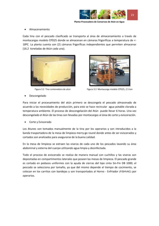 23

                                                Planta Procesadora de Conservas de Atún en Agua


    Almacenamiento

Cada tina con el pescado clasificado se transporta al área de almacenamiento a través de
montacargas modelo CPD25 donde se almacenan en cámaras frigoríficas a temperatura de <-
18ºC. La planta cuenta con (2) cámaras frigoríficas independientes que permiten almacenar
(16.2 toneladas de Atún cada una).




          Figura 3.2 Tina contenedora de atún              Figura 3.3 Montacarga modelo CPD25, 2.5 ton

    Descongelado

Para iniciar el procesamiento del atún primero se descongela el pescado almacenado de
acuerdo a las necesidades de producción, para esto se hace recircular agua potable clorada a
temperatura ambiente. El proceso de descongelación del Atún puede llevar 6 horas. Una vez
descongelado el Atún de las tinas son llevadas por montacargas al área de corte y evisceración.

    Corte y Eviscerado

Los Atunes son tomados manualmente de la tina por los operarios y son introducidos a la
banda trasportadora de la mesa de limpieza merry-go round donde antes de ser eviscerados y
cortados son analizados para asegurarse de la buena calidad.

En la mesa de limpieza se extraen las viseras de cada uno de los pescados lavando su área
abdominal y externa del cuerpo utilizando agua limpia y desinfectada.

Todo el proceso de eviscerado se realiza de manera manual con cuchillos y las viseras son
depositadas en compartimentos laterales que poseen las mesas de limpieza. El pescado grande
es cortado en pedazos uniformes con la ayuda de cierras del tipo cinta Sin-Fin DB 1000; el
pescado se selecciona por tamaño, ya que del mismo depende el tiempo de cocimiento, se
colocan en los carritos con bandejas y son transportados al Horno - Enfriador (FISHVAC) por
operarios.
 