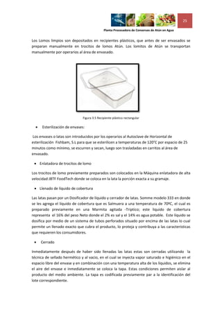 25

                                             Planta Procesadora de Conservas de Atún en Agua


Los Lomos limpios son depositados en recipientes plásticos, que antes de ser envasados se
preparan manualmente en trocitos de lomos Atún. Los lomitos de Atún se transportan
manualmente por operarios al área de envasado.




                              Figura 3.5 Recipiente plástico rectangular

     Esterilización de envases:

Los envases o latas son introducidos por los operarios al Autoclave de Horizontal de
esterilización Fishbam, S.L para que se esterilicen a temperaturas de 120°C por espacio de 25
minutos como mínimo, se escurren y secan, luego son trasladadas en carritos al área de
envasado.

  Enlatadora de trocitos de lomo

Los trocitos de lomo previamente preparados son colocados en la Máquina enlatadora de alta
velocidad JBTF FoodTech donde se coloca en la lata la porción exacta a su gramaje.

  Llenado de líquido de cobertura

Las latas pasan por un Dosificador de líquido y cerrador de latas. Somme modelo 333 en donde
se les agrega el líquido de cobertura que es Salmuera a una temperatura de 70ºC, el cual es
preparado previamente en una Marmita agitada -Triptico; este liquido de cobertura
representa el 16% del peso Neto donde el 2% es sal y el 14% es agua potable. Este líquido se
dosifica por medio de un sistema de tubos perforados situado por encima de las latas lo cual
permite un llenado exacto que cubra el producto, lo proteja y contribuya a las características
que requieren los consumidores.

     Cerrado

Inmediatamente después de haber sido llenadas las latas estas son cerradas utilizando la
técnica de sellado hermético y al vacio, en el cual se inyecta vapor saturado e higiénico en el
espacio libre del envase y en combinación con una temperatura alta de los líquidos, se elimina
el aire del envase e inmediatamente se coloca la tapa. Estas condiciones permiten aislar al
producto del medio ambiente. La tapa es codificada previamente par a la identificación del
lote correspondiente.
 