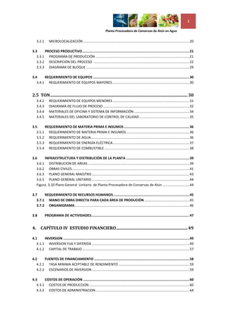3

                                                                   Planta Procesadora de Conservas de Atún en Agua


     3.2.1      MICROLOCALIZACIÓN ............................................................................................................... 20

3.3     PROCESO PRODUCTIVO ........................................................................................................... 21
   3.3.1 PROGRAMA DE PRODUCCIÓN .................................................................................................. 21
   3.3.2 DESCRIPCIÓN DEL PROCESO .................................................................................................... 22
   3.3.3 DIAGRAMA DE BLOQUE ............................................................................................................ 29

3.4     REQUERIMIENTO DE EQUIPOS ................................................................................................ 30
   3.4.1 REQUERIMIENTO DE EQUIPOS MAYORES ................................................................................. 30


2.5 TON ................................................................................................................................... 30
     3.4.2      REQUERIMIENTO DE EQUIPOS MENORES ................................................................................ 31
     3.4.3      DIAGRAMA DE FLUJO DE PROCESO .......................................................................................... 32
     3.4.4      MATERIALES DE OFICINA Y SISTEMA DE INFORMACIÓN .......................................................... 34
     3.4.5      MATERIALES DEL LABORATORIO DE CONTROL DE CALIDAD .................................................... 35

3.5     REQUERIMIENTO DE MATERIA PRIMA E INSUMOS ................................................................. 36
   3.5.1 REQUERIMIENTO DE MATERIA PRIMA E INSUMOS .................................................................. 36
   3.5.2 REQUERIMIENTO DE AGUA ....................................................................................................... 36
   3.5.3 REQUERIMIENTO DE ENERGÍA ELÉCTRICA ................................................................................ 37
   3.5.4 REQUERIMIENTO DE COMBUSTIBLE ......................................................................................... 38

3.6     INFRAESTRUCTURA Y DISTRIBUCIÓN DE LA PLANTA ............................................................... 39
   3.6.1 DISTRIBUCION DE AREAS .......................................................................................................... 39
   3.6.2 OBRAS CIVILES........................................................................................................................... 41
   3.6.3 PLANO GENERAL MAESTRO ...................................................................................................... 43
   3.6.5 PLANO GENERAL UNITARIO ...................................................................................................... 44
   Figura. 3.10 Plano General Unitario de Planta Procesadora de Conservas de Atún ............................ 44

3.7     REQUERIMIENTO DE RECURSOS HUMANOS ............................................................................ 45
   3.7.1 MANO DE OBRA DIRECTA PARA CADA ÁREA DE PRODUCIÓN ............................................... 45
   3.7.2 ORGANIGRAMA ........................................................................................................................ 46

3.8          PROGRAMA DE ACTIVIDADES.................................................................................................. 47


4.     CAPÍTULO IV ESTUDIO FINANCIERO .................................................................... 49

4.1     INVERSION .............................................................................................................................. 49
   4.1.1 INVERSION FIJA Y DIFERIDA ...................................................................................................... 49
   4.1.2 CAPITAL DE TRABAJO ................................................................................................................ 57

4.2     FUENTES DE FINANCIAMIENTO ............................................................................................... 58
   4.2.1 TASA MINIMA ACEPTABLE DE RENDIMIENTO .......................................................................... 59
   4.2.2 ESCENARIOS DE INVERSION ...................................................................................................... 59

4.3     COSTOS DE OPERACIÓN .......................................................................................................... 60
   4.3.1 COSTOS DE PRODUCCION ......................................................................................................... 60
   4.3.2 COSTOS DE ADMINISTRACION .................................................................................................. 64
 