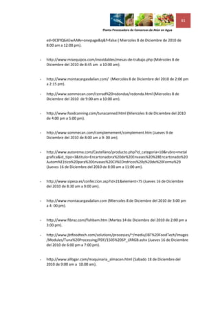 81

                                   Planta Procesadora de Conservas de Atún en Agua


    ed=0CBYQ6AEwAA#v=onepage&q&f=false ( Miercoles 8 de Diciembre de 2010 de
    8:00 am a 12:00 pm).


-   http://www.misequipos.com/inoxidables/mesas-de-trabajo.php (Miércoles 8 de
    Diciembre del 2010 de 8:45 am a 10:00 am).


-   http://www.montacargasdalian.com/ (Miercoles 8 de Diciembre del 2010 de 2:00 pm
    a 2:15 pm).

-   http://www.sommecan.com/cerrad%20redondas/redonda.html (Miercoles 8 de
    Diciembre del 2010 de 9:00 am a 10:00 am).


-   http://www.foodcanning.com/tunacanned.html (Miercoles 8 de Diciembre del 2010
    de 4:00 pm a 5:00 pm).


-   http://www.sommecan.com/complemement/complement.htm (Jueves 9 de
    Diciembre del 2010 de 8:00 am a 9: 00 am).


-   http://www.autorema.com/Castellano/producto.php?id_categoria=10&rubro=metal
    grafica&id_tipo=3&titulo=Encartonadora%20de%20Envases%20%28Encartonado%20
    Autom%E1tico%20para%20Envases%20Cil%EDndricos%20y%20de%20Forma%29
    (Jueves 16 de Diciembre del 2010 de 8:00 am a 11:00 am).


-   http://www.sipesa.es/confeccion.asp?id=21&element=75 (Jueves 16 de Diciembre
    del 2010 de 8:30 am a 9:00 am).


-   http://www.montacargasdalian.com (Miercoles 8 de Diciembre del 2010 de 3:00 pm
    a 4: 00 pm).


-   http://www.fibraz.com/fishbam.htm (Martes 14 de Diciembre del 2010 de 2:00 pm a
    3:00 pm).

-   http://www.jbtfoodtech.com/solutions/processes/~/media/JBT%20FoodTech/Images
    /Modules/Tuna%20Processing/PDF/1505%20SP_LRRGB.ashx (Jueves 16 de Diciembre
    del 2010 de 6:00 pm a 7:00 pm).


-   http://www.alfogar.com/maquinaria_almacen.html (Sabado 18 de Diciembre del
    2010 de 9:00 am a 10:00 am).
 
