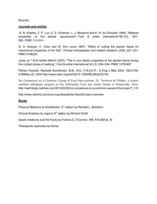 Sources:
Journals and articles
H. B. Kitaoka, Z. P. Luo, E. S. Growney, L. J. Berglund and K. N. An (October 1994). "Material
properties of the plantar aponeurosis". Foot & ankle international 15 (10): 557–
560. PMID 7834064
G. A. Arangio, C. Chen and W. Kim (June 1997). "Effect of cutting the plantar fascia on
mechanical properties of the foot". Clinical orthopaedics and related research (339): 227–231.
PMID 9186224.
Jump up ^ Amit Gefen (March 2003). "The in vivo elastic properties of the plantar fascia during
the contact phase of walking". Foot & ankle international 24 (3): 238–244. PMID 12793487
Plantar Fasciitis, Rachelle Buchbinder, M.B., B.S., F.R.A.C.P., N Engl J Med 2004; 350:21592166May 20, 2004 http://www.nejm.org/doi/full/10.1056/NEJMcp032745
No Consensus on a Common Cause of Foot Pain,nytimes; Dr. Terrence M. Philbin, a boardcertified orthopedic surgeon at the Orthopedic Foot and Ankle Center in Westerville, Ohio;
http://well.blogs.nytimes.com/2013/02/20/no-consensus-on-a-common-cause-of-foot-pain/?_r=0
http://www.webmd.com/a-to-z-guides/plantar-fasciitis-topic-overview
Books
Physical Medicine & rehabilitation 3rd edition by Randall L. Braddom
Clinical Anatomy by regions 9th edition by Richard Snell
Sports medicine Just the Facts by Francis G. O’Connor, MD, FACSM et. Al
Therapeutic exercises by Kisner

 