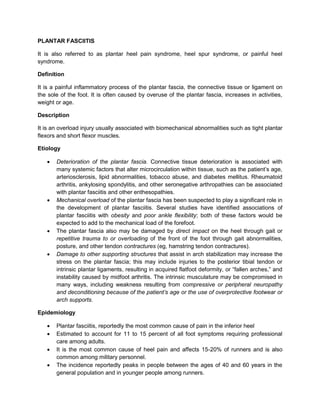 PLANTAR FASCIITIS
It is also referred to as plantar heel pain syndrome, heel spur syndrome, or painful heel
syndrome.
Definition
It is a painful inflammatory process of the plantar fascia, the connective tissue or ligament on
the sole of the foot. It is often caused by overuse of the plantar fascia, increases in activities,
weight or age.
Description
It is an overload injury usually associated with biomechanical abnormalities such as tight plantar
flexors and short flexor muscles.
Etiology








Deterioration of the plantar fascia. Connective tissue deterioration is associated with
many systemic factors that alter microcirculation within tissue, such as the patient’s age,
arteriosclerosis, lipid abnormalities, tobacco abuse, and diabetes mellitus. Rheumatoid
arthritis, ankylosing spondylitis, and other seronegative arthropathies can be associated
with plantar fasciitis and other enthesopathies.
Mechanical overload of the plantar fascia has been suspected to play a significant role in
the development of plantar fasciitis. Several studies have identified associations of
plantar fasciitis with obesity and poor ankle flexibility; both of these factors would be
expected to add to the mechanical load of the forefoot.
The plantar fascia also may be damaged by direct impact on the heel through gait or
repetitive trauma to or overloading of the front of the foot through gait abnormalities,
posture, and other tendon contractures (eg, hamstring tendon contractures).
Damage to other supporting structures that assist in arch stabilization may increase the
stress on the plantar fascia; this may include injuries to the posterior tibial tendon or
intrinsic plantar ligaments, resulting in acquired flatfoot deformity, or “fallen arches,” and
instability caused by midfoot arthritis. The intrinsic musculature may be compromised in
many ways, including weakness resulting from compressive or peripheral neuropathy
and deconditioning because of the patient’s age or the use of overprotective footwear or
arch supports.

Epidemiology





Plantar fasciitis, reportedly the most common cause of pain in the inferior heel
Estimated to account for 11 to 15 percent of all foot symptoms requiring professional
care among adults.
It is the most common cause of heel pain and affects 15-20% of runners and is also
common among military personnel.
The incidence reportedly peaks in people between the ages of 40 and 60 years in the
general population and in younger people among runners.

 