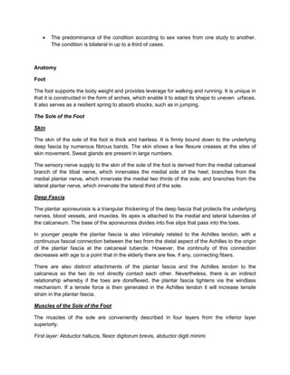 

The predominance of the condition according to sex varies from one study to another.
The condition is bilateral in up to a third of cases.

Anatomy
Foot
The foot supports the body weight and provides leverage for walking and running. It is unique in
that it is constructed in the form of arches, which enable it to adapt its shape to uneven urfaces.
It also serves as a resilient spring to absorb shocks, such as in jumping.
The Sole of the Foot
Skin
The skin of the sole of the foot is thick and hairless. It is firmly bound down to the underlying
deep fascia by numerous fibrous bands. The skin shows a few flexure creases at the sites of
skin movement. Sweat glands are present in large numbers.
The sensory nerve supply to the skin of the sole of the foot is derived from the medial calcaneal
branch of the tibial nerve, which innervates the medial side of the heel; branches from the
medial plantar nerve, which innervate the medial two thirds of the sole; and branches from the
lateral plantar nerve, which innervate the lateral third of the sole.
Deep Fascia
The plantar aponeurosis is a triangular thickening of the deep fascia that protects the underlying
nerves, blood vessels, and muscles. Its apex is attached to the medial and lateral tubercles of
the calcaneum. The base of the aponeurosis divides into five slips that pass into the toes.
In younger people the plantar fascia is also intimately related to the Achilles tendon, with a
continuous fascial connection between the two from the distal aspect of the Achilles to the origin
of the plantar fascia at the calcaneal tubercle. However, the continuity of this connection
decreases with age to a point that in the elderly there are few, if any, connecting fibers.
There are also distinct attachments of the plantar fascia and the Achilles tendon to the
calcaneus so the two do not directly contact each other. Nevertheless, there is an indirect
relationship whereby if the toes are dorsiflexed, the plantar fascia tightens via the windlass
mechanism. If a tensile force is then generated in the Achilles tendon it will increase tensile
strain in the plantar fascia.
Muscles of the Sole of the Foot
The muscles of the sole are conveniently described in four layers from the inferior layer
superiorly.
First layer: Abductor hallucis, flexor digitorum brevis, abductor digiti minimi

 