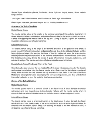 Second layer: Quadratus plantae, lumbricals, flexor digitorum longus tendon, flexor hallucis
longus tendon
Third layer: Flexor hallucis brevis, adductor hallucis, flexor digiti minimi brevis
Fourth layer: Interossei, peroneus longus tendon, tibialis posterior tendon
Arteries of the Sole of the Foot
Medial Plantar Artery
The medial plantar artery is the smaller of the terminal branches of the posterior tibial artery. It
arises beneath the flexor retinaculum and passes forward deep to the abductor hallucis muscle.
It ends by supplying the medial side of the big toe. During its course, it gives off numerous
muscular, cutaneous, and articular branches.
Lateral Plantar Artery
The lateral plantar artery is the larger of the terminal branches of the posterior tibial artery. It
arises beneath the flexor retinaculum and passes forward deep to the abductor hallucis and the
flexor digitorum brevis. On reaching the base of the 5th metatarsal bone, the artery curves
medially to form the plantar arch and at the proximal end of the first intermetatarsal space joins
the dorsalis pedis artery. During its course, it gives off numerous muscular, cutaneous, and
articular branches. The plantar arch gives off plantar digital arteries to the toes.
Dorsalis Pedis Artery (The Dorsal Artery of the Foot)
On entering the sole between the two heads of the first dorsal interosseous muscle, the dorsalis
pedis artery immediately joins the lateral plantar artery Branches the first plantar metatarsal
artery, which supplies the cleft between the big and second toes. Veins of the Sole of the Foot
Medial and lateral plantar veins accompany the corresponding arteries, and they unite behind
the medial malleolus to form the posterior tibial venae comitantes.
Nerves of the Sole of the Foot
Medial Plantar Nerve
The medial plantar nerve is a terminal branch of the tibial nerve. It arises beneath the flexor
retinaculum and runs forward deep to the abductor hallucis, with the medial plantar artery. It
comes to lie in the interval between the abductor halluces and the flexor digitorum brevis.
Lateral Plantar Nerve
The lateral plantar nerve is a terminal branch of the tibial nerve. It arises beneath the flexor
retinaculum and runs forward deep to the abductor hallucis and the flexor digitorum brevis, in
company with the lateral plantar artery. On reaching the base of the fifth metatarsal bone, it
divides into superficial and deep branches.

 