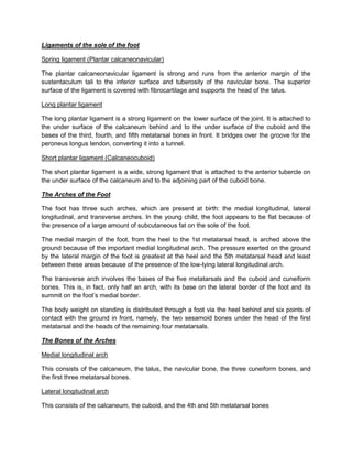 Ligaments of the sole of the foot
Spring ligament (Plantar calcaneonavicular)
The plantar calcaneonavicular ligament is strong and runs from the anterior margin of the
sustentaculum tali to the inferior surface and tuberosity of the navicular bone. The superior
surface of the ligament is covered with fibrocartilage and supports the head of the talus.
Long plantar ligament
The long plantar ligament is a strong ligament on the lower surface of the joint. It is attached to
the under surface of the calcaneum behind and to the under surface of the cuboid and the
bases of the third, fourth, and fifth metatarsal bones in front. It bridges over the groove for the
peroneus longus tendon, converting it into a tunnel.
Short plantar ligament (Calcaneocuboid)
The short plantar ligament is a wide, strong ligament that is attached to the anterior tubercle on
the under surface of the calcaneum and to the adjoining part of the cuboid bone.
The Arches of the Foot
The foot has three such arches, which are present at birth: the medial longitudinal, lateral
longitudinal, and transverse arches. In the young child, the foot appears to be flat because of
the presence of a large amount of subcutaneous fat on the sole of the foot.
The medial margin of the foot, from the heel to the 1st metatarsal head, is arched above the
ground because of the important medial longitudinal arch. The pressure exerted on the ground
by the lateral margin of the foot is greatest at the heel and the 5th metatarsal head and least
between these areas because of the presence of the low-lying lateral longitudinal arch.
The transverse arch involves the bases of the five metatarsals and the cuboid and cuneiform
bones. This is, in fact, only half an arch, with its base on the lateral border of the foot and its
summit on the foot’s medial border.
The body weight on standing is distributed through a foot via the heel behind and six points of
contact with the ground in front, namely, the two sesamoid bones under the head of the first
metatarsal and the heads of the remaining four metatarsals.
The Bones of the Arches
Medial longitudinal arch
This consists of the calcaneum, the talus, the navicular bone, the three cuneiform bones, and
the first three metatarsal bones.
Lateral longitudinal arch
This consists of the calcaneum, the cuboid, and the 4th and 5th metatarsal bones

 