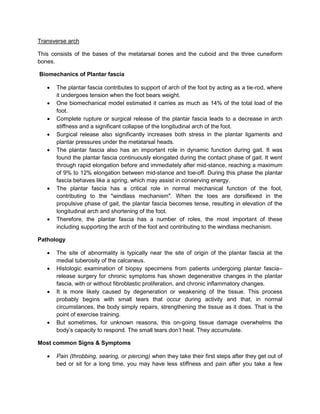 Transverse arch
This consists of the bases of the metatarsal bones and the cuboid and the three cuneiform
bones.
Biomechanics of Plantar fascia










The plantar fascia contributes to support of arch of the foot by acting as a tie-rod, where
it undergoes tension when the foot bears weight.
One biomechanical model estimated it carries as much as 14% of the total load of the
foot.
Complete rupture or surgical release of the plantar fascia leads to a decrease in arch
stiffness and a significant collapse of the longitudinal arch of the foot.
Surgical release also significantly increases both stress in the plantar ligaments and
plantar pressures under the metatarsal heads.
The plantar fascia also has an important role in dynamic function during gait. It was
found the plantar fascia continuously elongated during the contact phase of gait. It went
through rapid elongation before and immediately after mid-stance, reaching a maximum
of 9% to 12% elongation between mid-stance and toe-off. During this phase the plantar
fascia behaves like a spring, which may assist in conserving energy.
The plantar fascia has a critical role in normal mechanical function of the foot,
contributing to the "windlass mechanism". When the toes are dorsiflexed in the
propulsive phase of gait, the plantar fascia becomes tense, resulting in elevation of the
longitudinal arch and shortening of the foot.
Therefore, the plantar fascia has a number of roles, the most important of these
including supporting the arch of the foot and contributing to the windlass mechanism.

Pathology







The site of abnormality is typically near the site of origin of the plantar fascia at the
medial tuberosity of the calcaneus.
Histologic examination of biopsy specimens from patients undergoing plantar fascia–
release surgery for chronic symptoms has shown degenerative changes in the plantar
fascia, with or without fibroblastic proliferation, and chronic inflammatory changes.
It is more likely caused by degeneration or weakening of the tissue. This process
probably begins with small tears that occur during activity and that, in normal
circumstances, the body simply repairs, strengthening the tissue as it does. That is the
point of exercise training.
But sometimes, for unknown reasons, this on-going tissue damage overwhelms the
body’s capacity to respond. The small tears don’t heal. They accumulate.

Most common Signs & Symptoms


Pain (throbbing, searing, or piercing) when they take their first steps after they get out of
bed or sit for a long time, you may have less stiffness and pain after you take a few

 