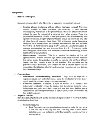 Management


Medical and Surgical

Surgery is considered only after 12 months of aggressive nonsurgical treatment.
o

o





Surgical plantar fasciotomy with or without heel spur removal. There is a
method, through an open procedure, percutaneously or most common
endoscopically that release of the plantar fascia. This is an effective treatment,
without the need for removal of a calcaneal spur, when present. There is a
professional consensus, 70-90% of heel pain patients can be managed by nonoperative measures. Surgery of plantar fasciitis should be considered only after
all other forms of treatment have failed. With endoscopic plantar fasciotomy,
using the visual analog scale, the average post-operative pain was improved
from 9.1 to 1.6. For the second group (ESWT), using the visual analog scale the
average post-operative pain was improved from 9 to 2.1. Endoscopic plantar
fasciotomy gives better results than extra-corporeal shock wave therapy, but with
liability of minor complications
Gastrocnemius recession. This is a surgical lengthening of the calf
(gastrocnemius) muscles. Because tight calf muscles place increased stress on
the plantar fascia, this procedure is useful for patients who still have difficulty
flexing their feet, despite a year of calf stretches. The procedure can be
performed with a traditional, open incision or with a smaller incision and an
endoscope. Complication rates for gastrocnemius recession are low, but can
include nerve damage.

Pharmacology
o Nonsteroidal anti-inflammatory medication. Drugs such as ibuprofen or
naproxen reduce pain and inflammation. Using the medication for more than 1
month should be reviewed with your primary care doctor.
o Cortisone injections. Cortisone, a type of steroid, is a powerful antiinflammatory medication. It can be injected into the plantar fascia to reduce
inflammation and pain. Your doctor may limit your injections. Multiple steroid
injections can cause the plantar fascia to rupture (tear), which can lead to a flat
foot and chronic pain.
Physical Therapy
More than 90% of patients with plantar fasciitis will improve within 10 months of starting
simple treatment methods
o

General measures
 Rest. Decreasing or even stopping the activities that make the pain worse
is the first step in reducing the pain. You may need to stop athletic
activities where your feet pound on hard surfaces (for example, running or
step aerobics).

 