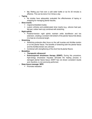 

o

o

o

o

o

o

Ice. Rolling your foot over a cold water bottle or ice for 20 minutes is
effective. This can be done 3 to 4 times a day
Taping
 No studies have adequately evaluated the effectiveness of taping or
strapping for managing plantar fasciitis.
Shoe inserts
 magnet-embedded insoles
 custom orthotics and prefabricated shoe inserts (e.g., silicone heel pad,
felt pad, rubber heel cup) combined with stretching
Night splints
 Posterior-tension night splints maintain ankle dorsiflexion and toe
extension, creating a constant mild stretch of the plantar fascia that allows
it to heal at a functional length.
Stretching
 Stretching protocols often focus on the calf muscles and Achilles tendon
or on the plantar fascia. The benefits of stretching both the plantar fascia
and the Achilles tendon are unknown.
 Combined with strengthening of the short foot & plantar flexors
Modalities
 Therapeutic ultrasound
 Extracorporeal shockwave therapy (ESWT). During this procedure,
high-energy shockwave impulses stimulate the healing process in
damaged plantar fascia tissue. ESWT has not shown consistent results
and, therefore, is not commonly performed.
Deep tissue massage / MFR
 Promotes relaxation

 