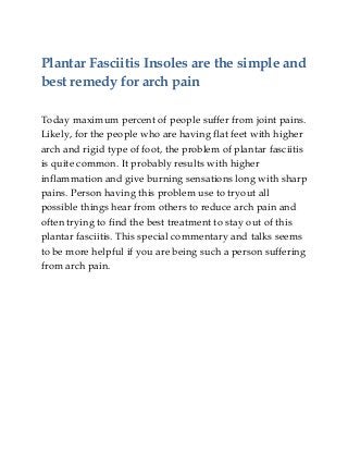 Plantar Fasciitis Insoles are the simple and
best remedy for arch pain
Today maximum percent of people suffer from joint pains.
Likely, for the people who are having flat feet with higher
arch and rigid type of foot, the problem of plantar fasciitis
is quite common. It probably results with higher
inflammation and give burning sensations long with sharp
pains. Person having this problem use to tryout all
possible things hear from others to reduce arch pain and
often trying to find the best treatment to stay out of this
plantar fasciitis. This special commentary and talks seems
to be more helpful if you are being such a person suffering
from arch pain.
 