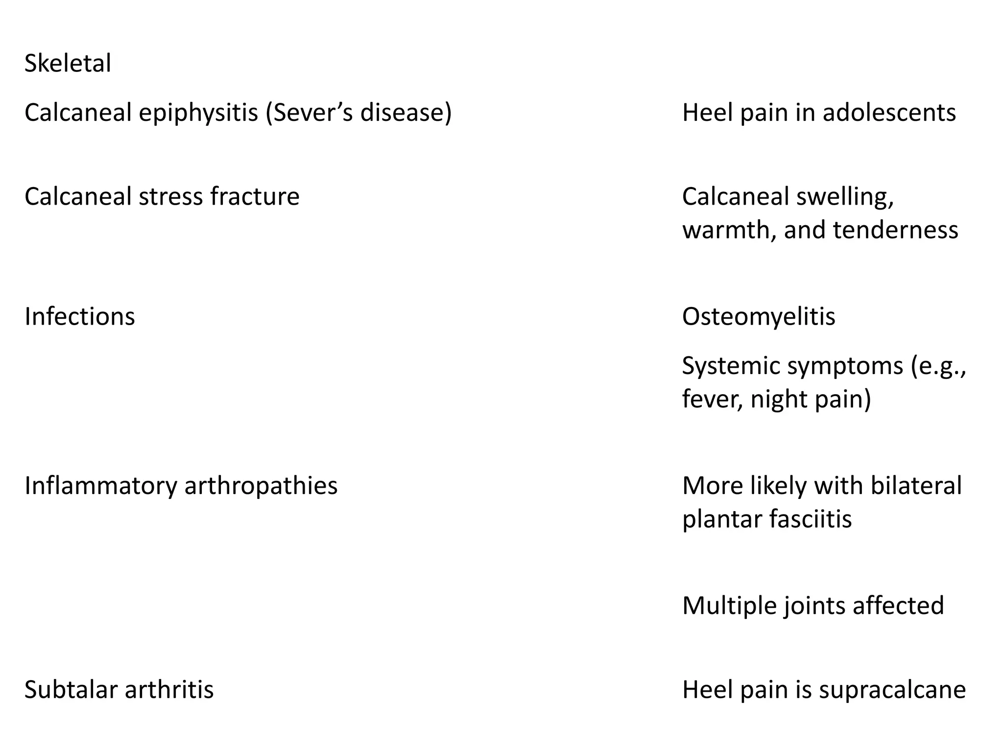 Skeletal
Calcaneal epiphysitis (Sever’s disease)   Heel pain in adolescents


Calcaneal stress fracture                 Calcaneal swelling,
                                          warmth, and tenderness


Infections                                Osteomyelitis
                                          Systemic symptoms (e.g.,
                                          fever, night pain)


Inflammatory arthropathies                More likely with bilateral
                                          plantar fasciitis


                                          Multiple joints affected


Subtalar arthritis                        Heel pain is supracalcane
 