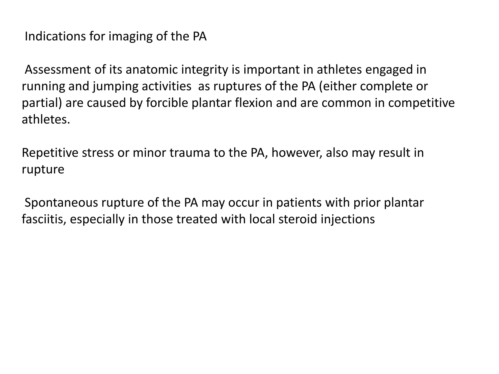 Indications for imaging of the PA

 Assessment of its anatomic integrity is important in athletes engaged in
running and jumping activities as ruptures of the PA (either complete or
partial) are caused by forcible plantar flexion and are common in competitive
athletes.

Repetitive stress or minor trauma to the PA, however, also may result in
rupture

 Spontaneous rupture of the PA may occur in patients with prior plantar
fasciitis, especially in those treated with local steroid injections
 