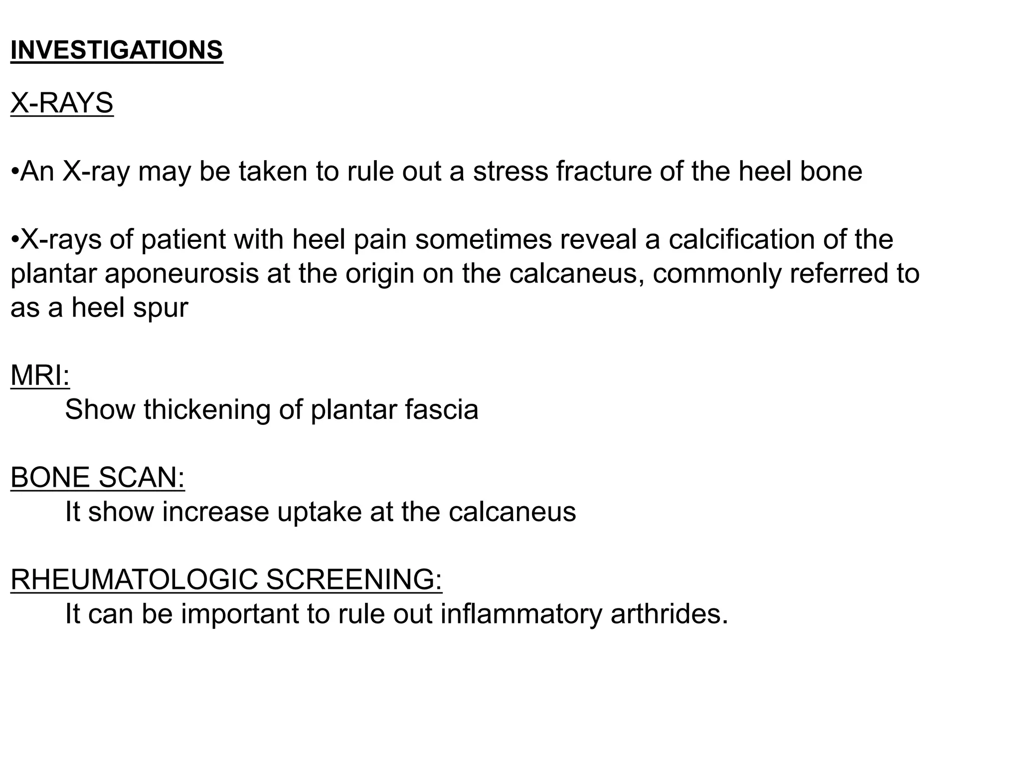 INVESTIGATIONS

X-RAYS

•An X-ray may be taken to rule out a stress fracture of the heel bone

•X-rays of patient with heel pain sometimes reveal a calcification of the
plantar aponeurosis at the origin on the calcaneus, commonly referred to
as a heel spur

MRI:
   Show thickening of plantar fascia

BONE SCAN:
   It show increase uptake at the calcaneus

RHEUMATOLOGIC SCREENING:
   It can be important to rule out inflammatory arthrides.
 