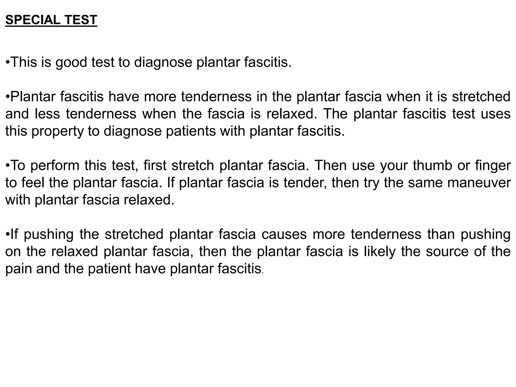 SPECIAL TEST


•This is good test to diagnose plantar fascitis.

•Plantar fascitis have more tenderness in the plantar fascia when it is stretched
and less tenderness when the fascia is relaxed. The plantar fascitis test uses
this property to diagnose patients with plantar fascitis.

•To perform this test, first stretch plantar fascia. Then use your thumb or finger
to feel the plantar fascia. If plantar fascia is tender, then try the same maneuver
with plantar fascia relaxed.

•If pushing the stretched plantar fascia causes more tenderness than pushing
on the relaxed plantar fascia, then the plantar fascia is likely the source of the
pain and the patient have plantar fascitis.
 