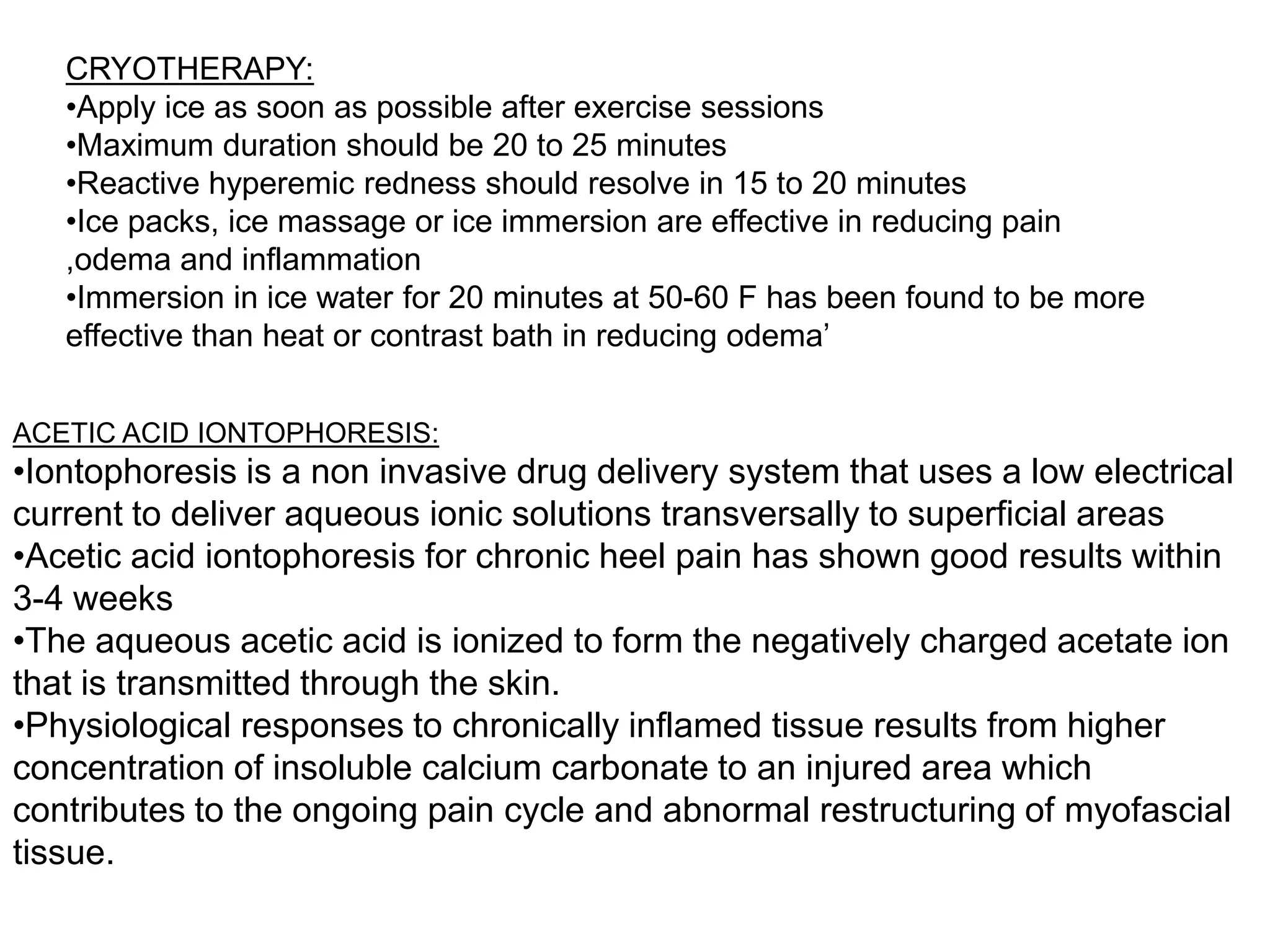 CRYOTHERAPY:
   •Apply ice as soon as possible after exercise sessions
   •Maximum duration should be 20 to 25 minutes
   •Reactive hyperemic redness should resolve in 15 to 20 minutes
   •Ice packs, ice massage or ice immersion are effective in reducing pain
   ,odema and inflammation
   •Immersion in ice water for 20 minutes at 50-60 F has been found to be more
   effective than heat or contrast bath in reducing odema‟


ACETIC ACID IONTOPHORESIS:
•Iontophoresis is a non invasive drug delivery system that uses a low electrical
current to deliver aqueous ionic solutions transversally to superficial areas
•Acetic acid iontophoresis for chronic heel pain has shown good results within
3-4 weeks
•The aqueous acetic acid is ionized to form the negatively charged acetate ion
that is transmitted through the skin.
•Physiological responses to chronically inflamed tissue results from higher
concentration of insoluble calcium carbonate to an injured area which
contributes to the ongoing pain cycle and abnormal restructuring of myofascial
tissue.
 