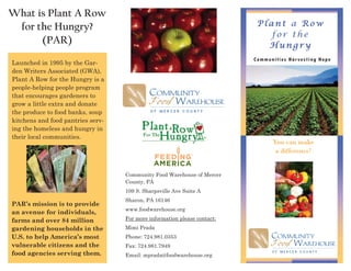 What is Plant A Row
 for the Hungry?                                                           Plant a Row
                                                                              for the
      (PAR)                                                                  Hungry
                                                                          Communities Harvesting Hope
Launched in 1995 by the Gar-
den Writers Associated (GWA),
Plant A Row for the Hungry is a
people-helping people program
that encourages gardeners to
grow a little extra and donate
the produce to food banks, soup
kitchens and food pantries serv-
ing the homeless and hungry in
their local communities.
                                                                                You can make
                                                                                 a difference!


                                   Community Food Warehouse of Mercer
                                   County, PA
                                   109 S. Sharpsville Ave Suite A
                                   Sharon, PA 16146
PAR’s mission is to provide
                                   www.foodwarehouse.org
an avenue for individuals,
farms and over 84 million          For more information please contact:
gardening households in the        Mimi Prada
U.S. to help America’s most        Phone: 724.981.0353
vulnerable citizens and the        Fax: 724.981.7949
food agencies serving them.        Email: mprada@foodwarehouse.org
 